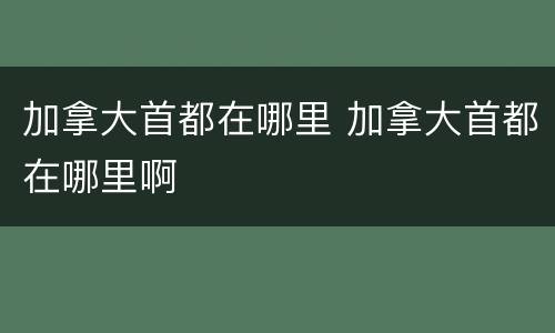 加拿大首都在哪里 加拿大首都在哪里啊