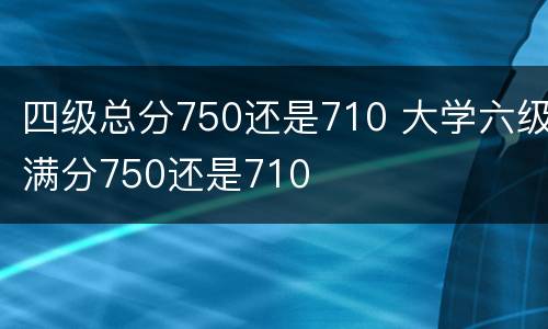 四级总分750还是710 大学六级满分750还是710