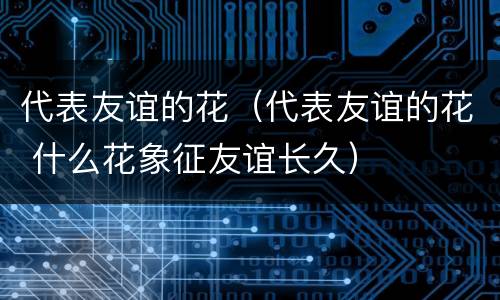 代表友谊的花（代表友谊的花 什么花象征友谊长久）