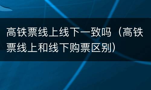 高铁票线上线下一致吗（高铁票线上和线下购票区别）