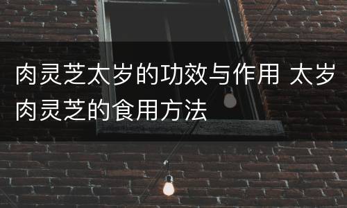 肉灵芝太岁的功效与作用 太岁肉灵芝的食用方法