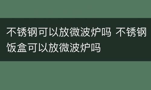 不锈钢可以放微波炉吗 不锈钢饭盒可以放微波炉吗