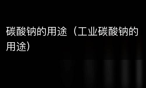 碳酸钠的用途（工业碳酸钠的用途）
