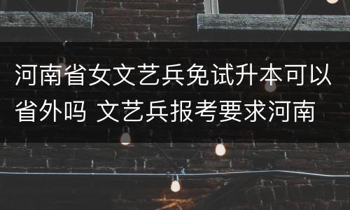 河南省女文艺兵免试升本可以省外吗 文艺兵报考要求河南