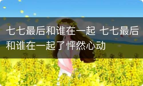 七七最后和谁在一起 七七最后和谁在一起了怦然心动