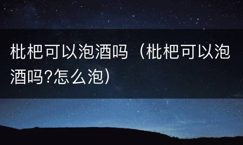 枇杷可以泡酒吗（枇杷可以泡酒吗?怎么泡）