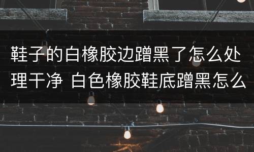 鞋子的白橡胶边蹭黑了怎么处理干净 白色橡胶鞋底蹭黑怎么去除