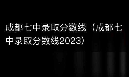 成都七中录取分数线（成都七中录取分数线2023）