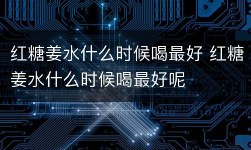 红糖姜水什么时候喝最好 红糖姜水什么时候喝最好呢