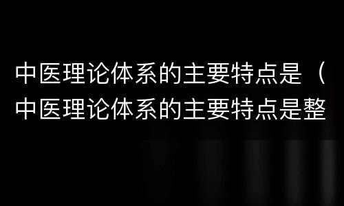 中医理论体系的主要特点是（中医理论体系的主要特点是整体观念和阴阳学说）