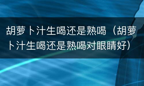 胡萝卜汁生喝还是熟喝（胡萝卜汁生喝还是熟喝对眼睛好）