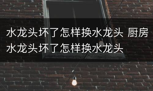 水龙头坏了怎样换水龙头 厨房水龙头坏了怎样换水龙头
