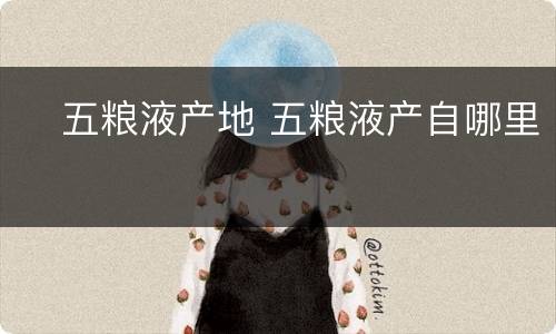 ​五粮液产地 五粮液产自哪里