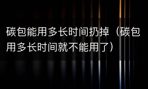 碳包能用多长时间扔掉（碳包用多长时间就不能用了）