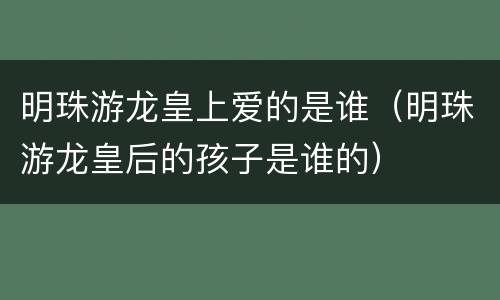 明珠游龙皇上爱的是谁（明珠游龙皇后的孩子是谁的）