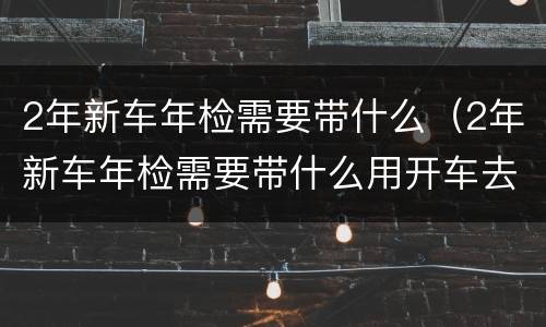 2年新车年检需要带什么（2年新车年检需要带什么用开车去吗）