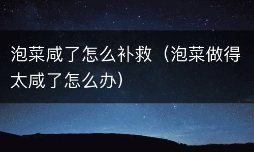 泡菜咸了怎么补救（泡菜做得太咸了怎么办）