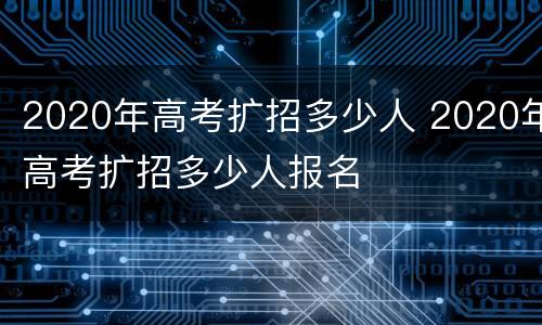 2020年高考扩招多少人 2020年高考扩招多少人报名