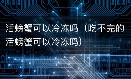 活螃蟹可以冷冻吗（吃不完的活螃蟹可以冷冻吗）
