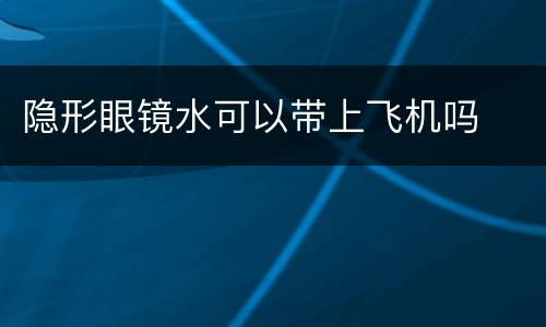 隐形眼镜水可以带上飞机吗