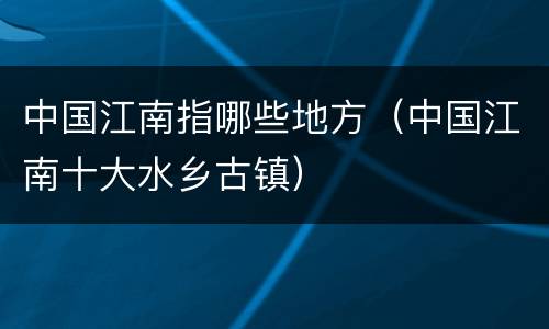 中国江南指哪些地方（中国江南十大水乡古镇）