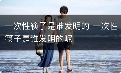 一次性筷子是谁发明的 一次性筷子是谁发明的呢