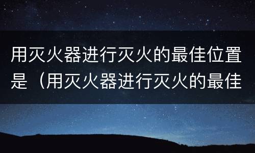 用灭火器进行灭火的最佳位置是（用灭火器进行灭火的最佳位置是上风或侧风位置）