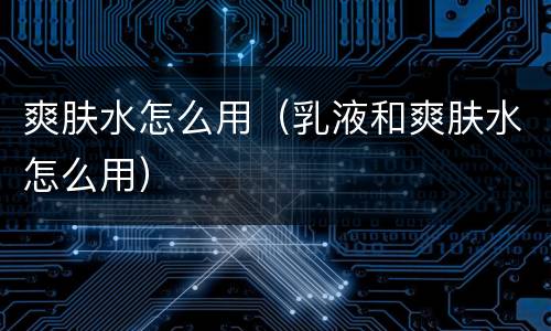 爽肤水怎么用（乳液和爽肤水怎么用）
