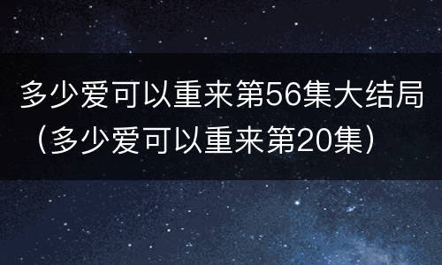 多少爱可以重来第56集大结局（多少爱可以重来第20集）