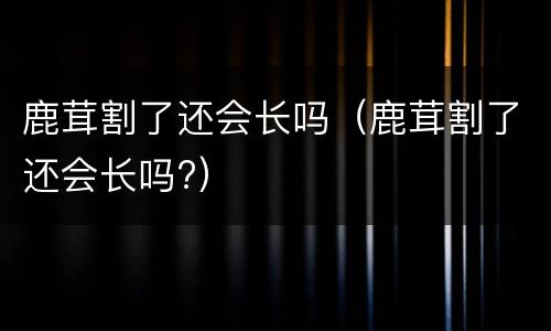 鹿茸割了还会长吗（鹿茸割了还会长吗?）