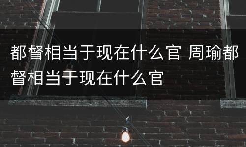 都督相当于现在什么官 周瑜都督相当于现在什么官