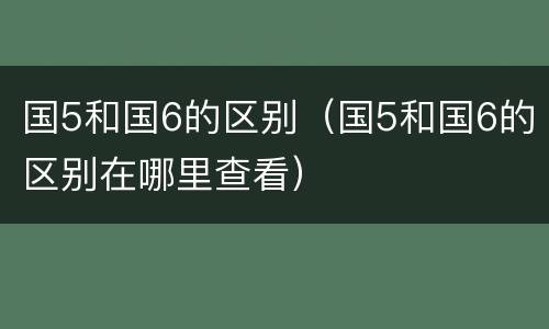 国5和国6的区别（国5和国6的区别在哪里查看）