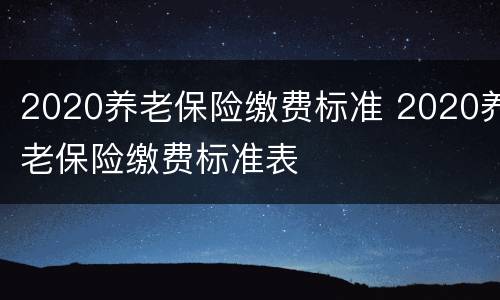 2020养老保险缴费标准 2020养老保险缴费标准表