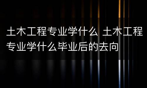 土木工程专业学什么 土木工程专业学什么毕业后的去向
