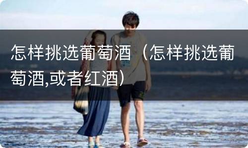 怎样挑选葡萄酒（怎样挑选葡萄酒,或者红酒）