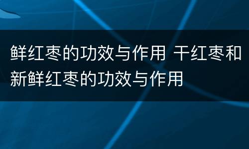 鲜红枣的功效与作用 干红枣和新鲜红枣的功效与作用