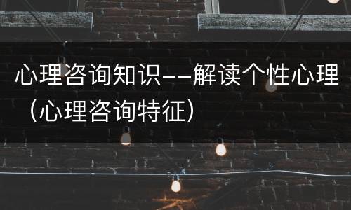 心理咨询知识--解读个性心理（心理咨询特征）