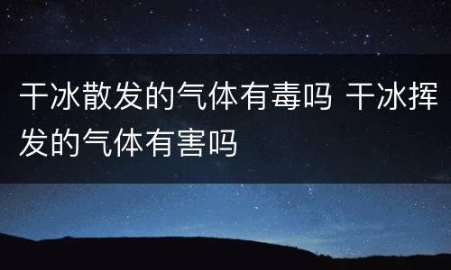 干冰散发的气体有毒吗 干冰挥发的气体有害吗