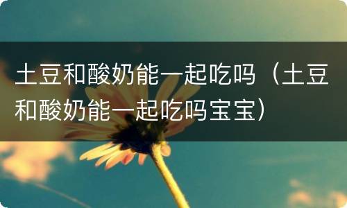土豆和酸奶能一起吃吗（土豆和酸奶能一起吃吗宝宝）