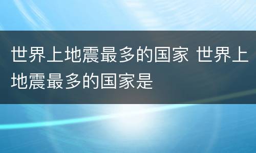 世界上地震最多的国家 世界上地震最多的国家是
