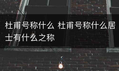 杜甫号称什么 杜甫号称什么居士有什么之称
