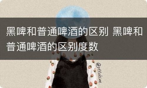 黑啤和普通啤酒的区别 黑啤和普通啤酒的区别度数