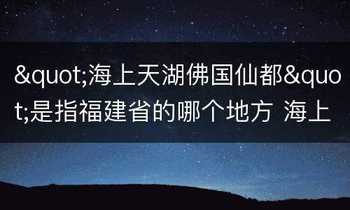 "海上天湖佛国仙都"是指福建省的哪个地方 海上天湖佛国仙都指的哪座城市