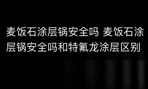 麦饭石涂层锅安全吗 麦饭石涂层锅安全吗和特氟龙涂层区别