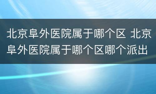 北京阜外医院属于哪个区 北京阜外医院属于哪个区哪个派出所