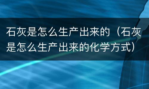 石灰是怎么生产出来的（石灰是怎么生产出来的化学方式）