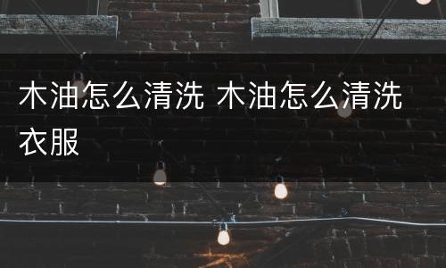 木油怎么清洗 木油怎么清洗 衣服