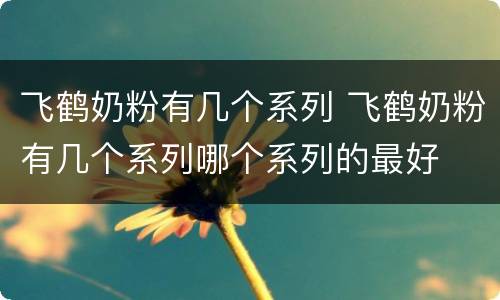 飞鹤奶粉有几个系列 飞鹤奶粉有几个系列哪个系列的最好