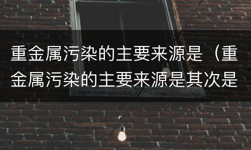 重金属污染的主要来源是（重金属污染的主要来源是其次是）