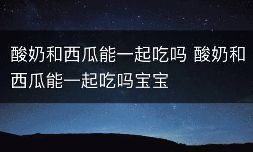 酸奶和西瓜能一起吃吗 酸奶和西瓜能一起吃吗宝宝